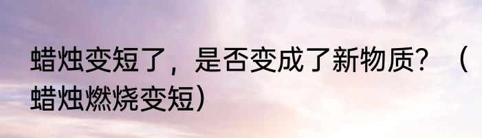 蜡烛变短了，是否变成了新物质？（蜡烛燃烧变短）