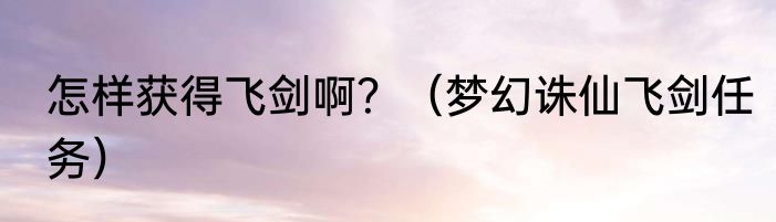 怎样获得飞剑啊？（梦幻诛仙飞剑任务）