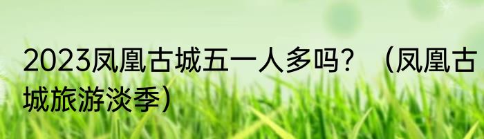 2023凤凰古城五一人多吗？（凤凰古城旅游淡季）