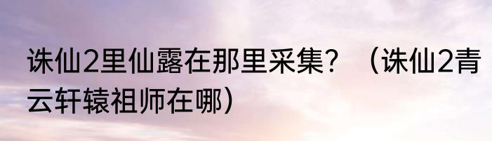 诛仙2里仙露在那里采集？（诛仙2青云轩辕祖师在哪）
