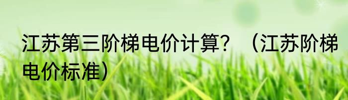 江苏第三阶梯电价计算？（江苏阶梯电价标准）