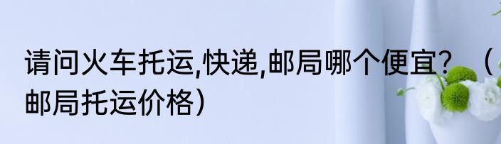 请问火车托运,快递,邮局哪个便宜？（邮局托运价格）