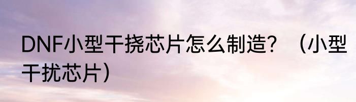 DNF小型干挠芯片怎么制造？（小型干扰芯片）