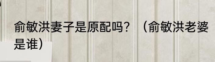 俞敏洪妻子是原配吗？（俞敏洪老婆是谁）