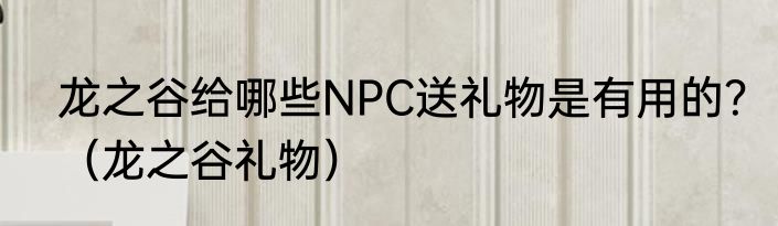 龙之谷给哪些NPC送礼物是有用的？（龙之谷礼物）