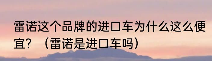 雷诺这个品牌的进口车为什么这么便宜？（雷诺是进口车吗）