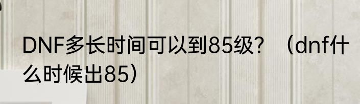 DNF多长时间可以到85级？（dnf什么时候出85）