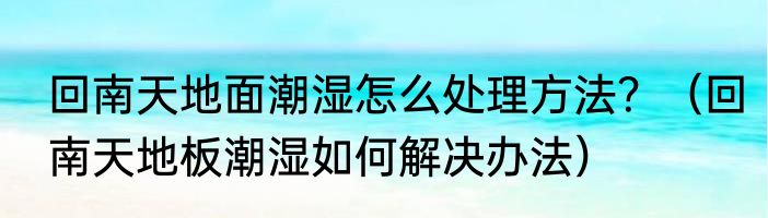 回南天地面潮湿怎么处理方法？（回南天地板潮湿如何解决办法）