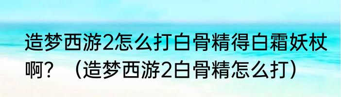 造梦西游2怎么打白骨精得白霜妖杖啊？（造梦西游2白骨精怎么打）