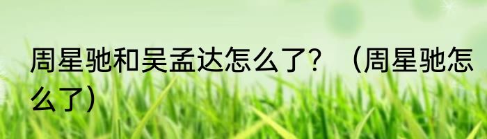 周星驰和吴孟达怎么了？（周星驰怎么了）