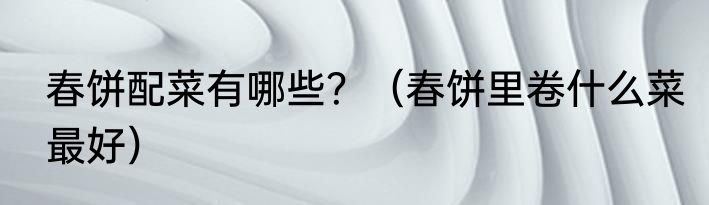 春饼配菜有哪些？（春饼里卷什么菜最好）