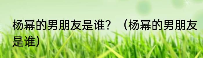 杨幂的男朋友是谁？（杨幂的男朋友是谁）