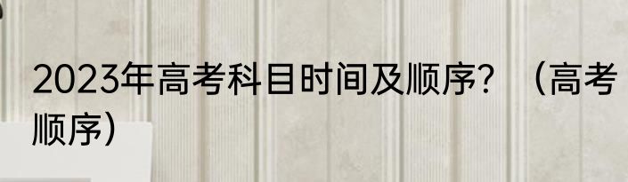 2023年高考科目时间及顺序？（高考顺序）