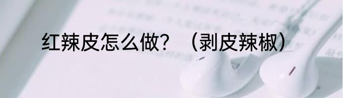 红辣皮怎么做？（剥皮辣椒）