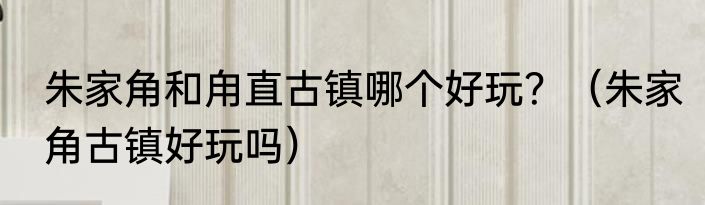 朱家角和甪直古镇哪个好玩？（朱家角古镇好玩吗）