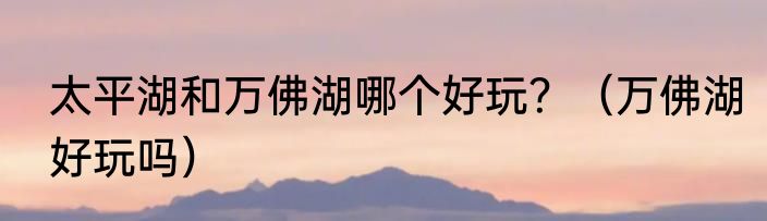 太平湖和万佛湖哪个好玩？（万佛湖好玩吗）