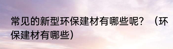 常见的新型环保建材有哪些呢？（环保建材有哪些）