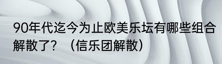 90年代迄今为止欧美乐坛有哪些组合解散了？（信乐团解散）