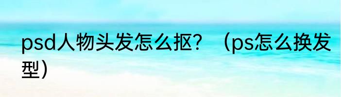 psd人物头发怎么抠？（ps怎么换发型）