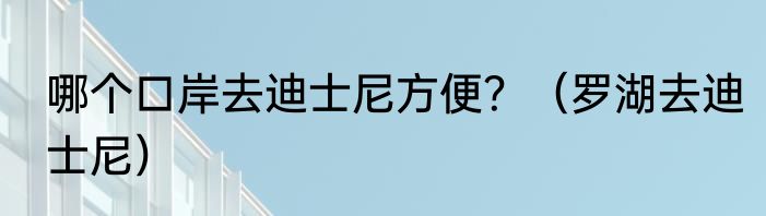 哪个口岸去迪士尼方便？（罗湖去迪士尼）