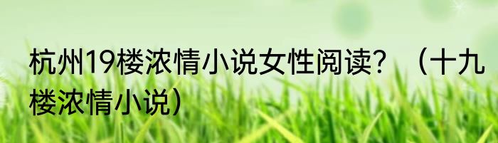 杭州19楼浓情小说女性阅读？（十九楼浓情小说）