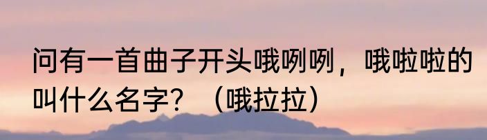 问有一首曲子开头哦咧咧，哦啦啦的叫什么名字？（哦拉拉）