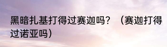 黑暗扎基打得过赛迦吗？（赛迦打得过诺亚吗）