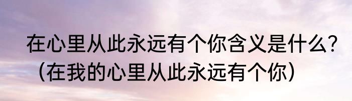 在心里从此永远有个你含义是什么？（在我的心里从此永远有个你）
