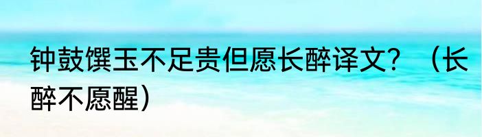 钟鼓馔玉不足贵但愿长醉译文？（长醉不愿醒）