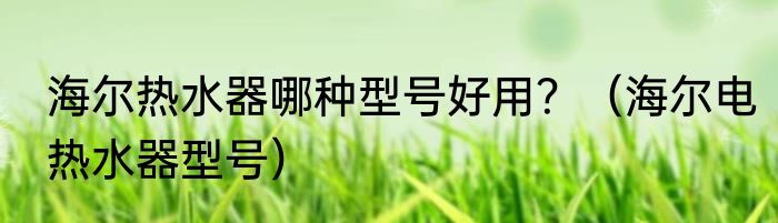 海尔热水器哪种型号好用？（海尔电热水器型号）