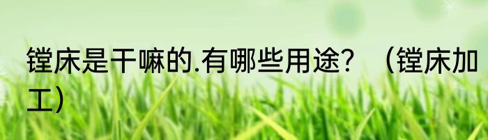 镗床是干嘛的.有哪些用途？（镗床加工）