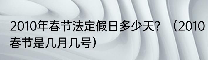 2010年春节法定假日多少天?(2010春节是几月几号)