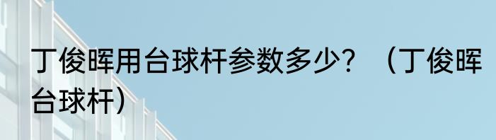 丁俊晖用台球杆参数多少？（丁俊晖台球杆）