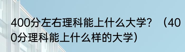 400分左右理科能上什么大学？（400分理科能上什么样的大学）