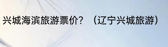 兴城海滨旅游票价？（辽宁兴城旅游）