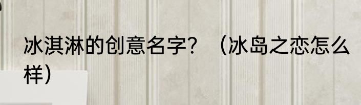 冰淇淋的创意名字？（冰岛之恋怎么样）