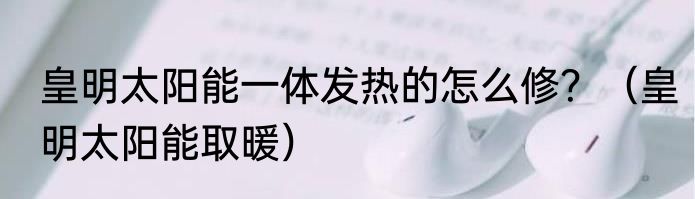 皇明太阳能一体发热的怎么修？（皇明太阳能取暖）