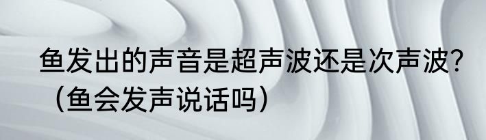 鱼发出的声音是超声波还是次声波？（鱼会发声说话吗）