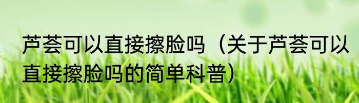 芦荟可以直接擦脸吗（关于芦荟可以直接擦脸吗的简单科普）