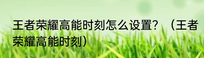 王者荣耀高能时刻怎么设置？（王者荣耀高能时刻）