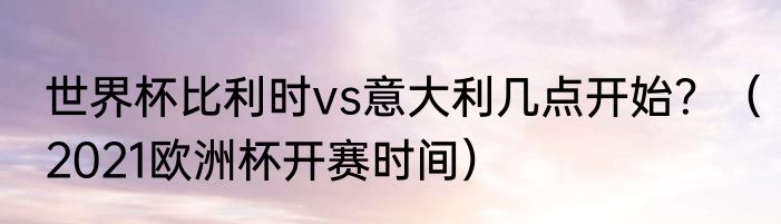 世界杯比利时vs意大利几点开始？（2021欧洲杯开赛时间）