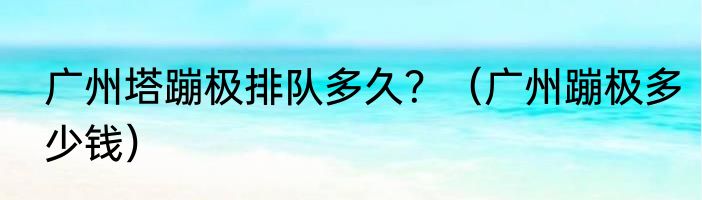 广州塔蹦极排队多久？（广州蹦极多少钱）