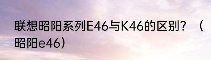 联想昭阳系列E46与K46的区别？（昭阳e46）