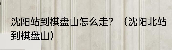 沈阳站到棋盘山怎么走？（沈阳北站到棋盘山）