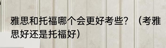 雅思和托福哪个会更好考些？（考雅思好还是托福好）
