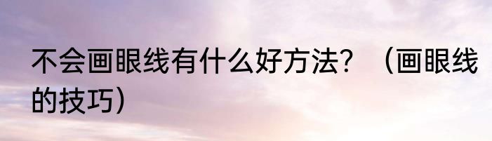 不会画眼线有什么好方法？（画眼线的技巧）