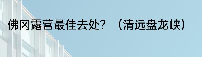 佛冈露营最佳去处？（清远盘龙峡）