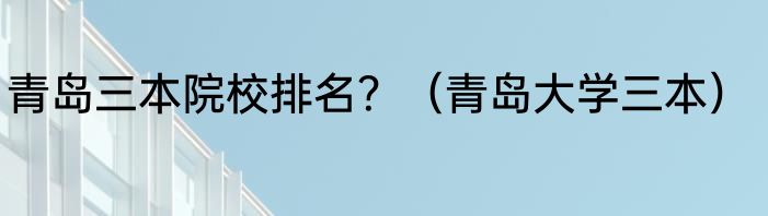 青岛三本院校排名？（青岛大学三本）