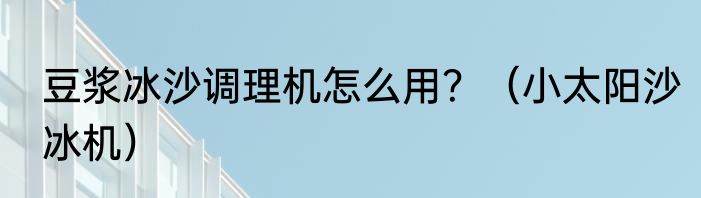 豆浆冰沙调理机怎么用？（小太阳沙冰机）