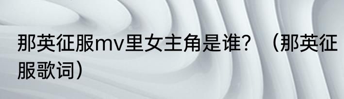 那英征服mv里女主角是谁？（那英征服歌词）